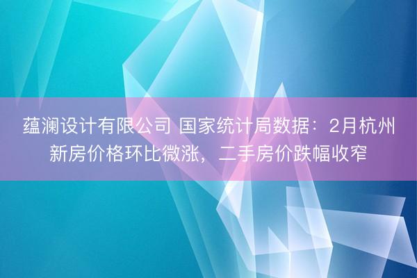 蕴澜设计有限公司 国家统计局数据：2月杭州新房价格环比微涨，二手房价跌幅收窄