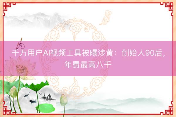 千万用户AI视频工具被曝涉黄：创始人90后，年费最高八千