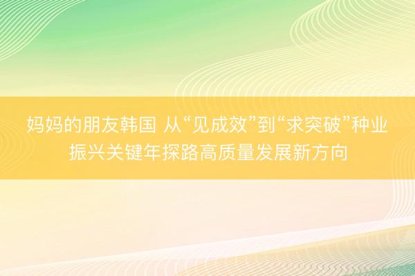 妈妈的朋友韩国 从“见成效”到“求突破”种业振兴关键年探路高质量发展新方向
