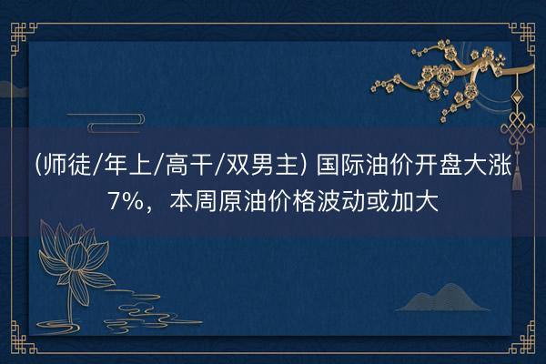 (师徒/年上/高干/双男主) 国际油价开盘大涨7%，本周原油价格波动或加大