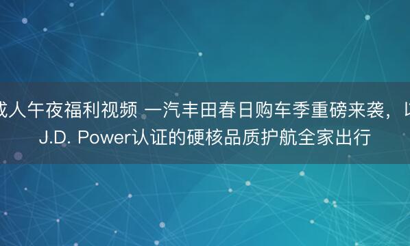 成人午夜福利视频 一汽丰田春日购车季重磅来袭，以J.D. Power认证的硬核品质护航全家出行