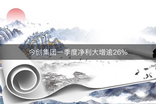 今创集团一季度净利大增逾26%