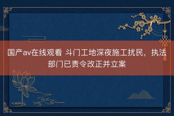 国产av在线观看 斗门工地深夜施工扰民，执法部门已责令改正并立案