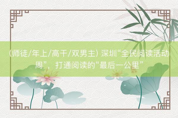 (师徒/年上/高干/双男主) 深圳“全民阅读活动周”，打通阅读的“最后一公里”