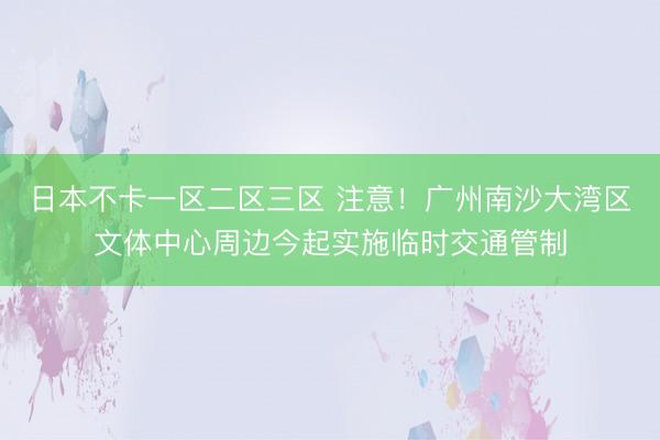 日本不卡一区二区三区 注意！广州南沙大湾区文体中心周边今起实施临时交通管制