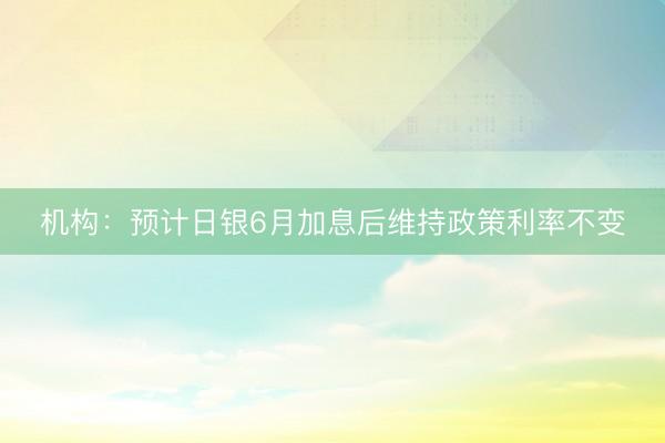 机构：预计日银6月加息后维持政策利率不变
