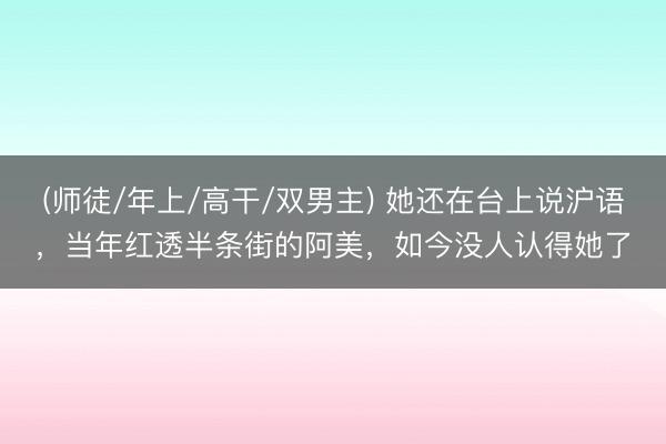 (师徒/年上/高干/双男主) 她还在台上说沪语，当年红透半条街的阿美，如今没人认得她了