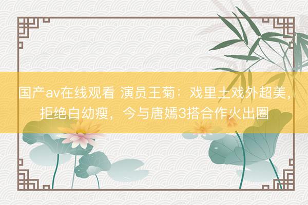 国产av在线观看 演员王菊：戏里土戏外超美，拒绝白幼瘦，今与唐嫣3搭合作火出圈