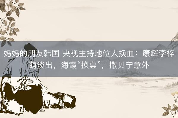 妈妈的朋友韩国 央视主持地位大换血：康辉李梓萌淡出，海霞“换桌”，撒贝宁意外