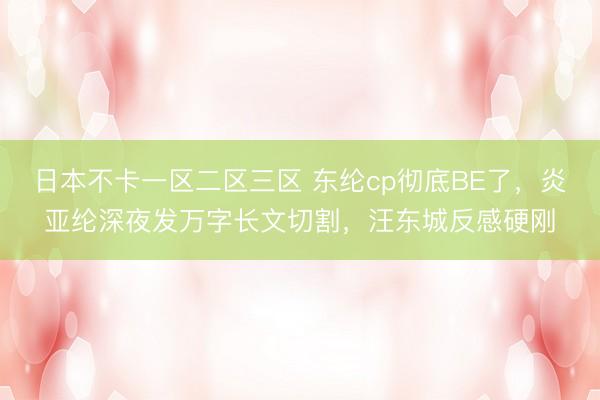 日本不卡一区二区三区 东纶cp彻底BE了，炎亚纶深夜发万字长文切割，汪东城反感硬刚