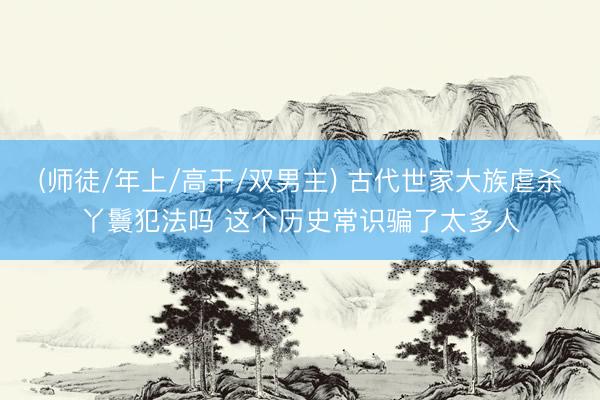 (师徒/年上/高干/双男主) 古代世家大族虐杀丫鬟犯法吗 这个历史常识骗了太多人