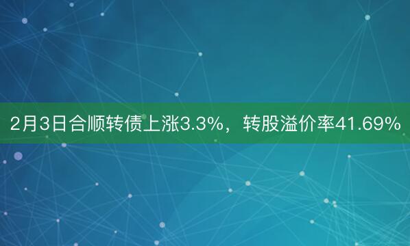 2月3日合顺转债上涨3.3%，转股溢价率41.69%