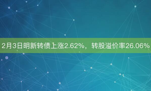 2月3日明新转债上涨2.62%，转股溢价率26.06%