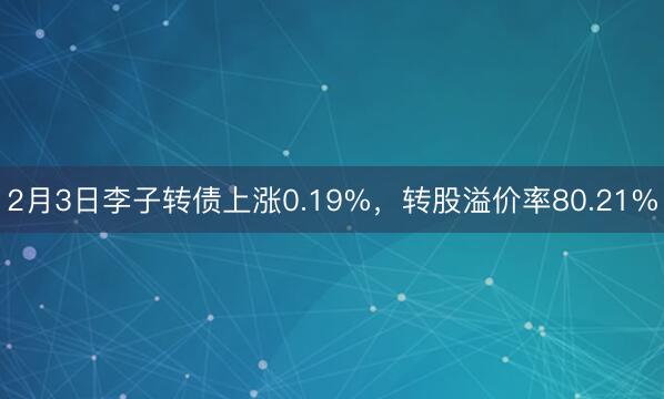 2月3日李子转债上涨0.19%，转股溢价率80.21%