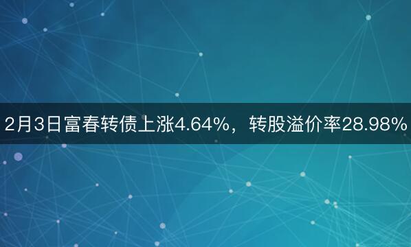 2月3日富春转债上涨4.64%，转股溢价率28.98%