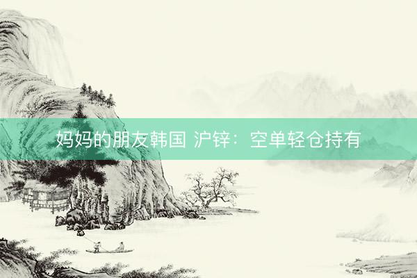 妈妈的朋友韩国 沪锌：空单轻仓持有