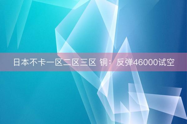 日本不卡一区二区三区 铜：反弹46000试空