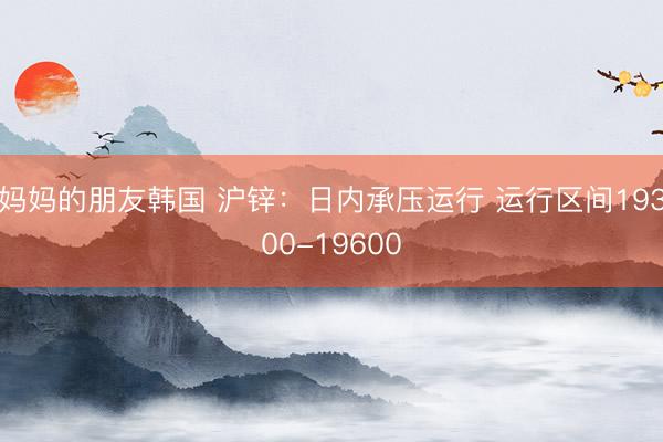 妈妈的朋友韩国 沪锌：日内承压运行 运行区间19300-19600