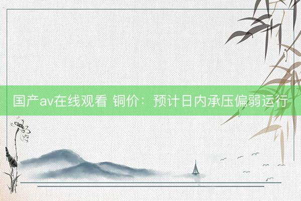 国产av在线观看 铜价：预计日内承压偏弱运行