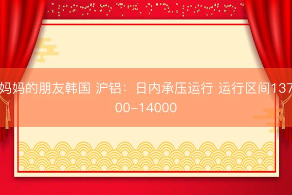 妈妈的朋友韩国 沪铝：日内承压运行 运行区间13700-14000