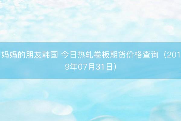妈妈的朋友韩国 今日热轧卷板期货价格查询（2019年07月31日）