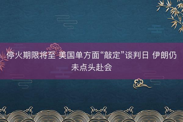 停火期限将至 美国单方面“敲定”谈判日 伊朗仍未点头赴会