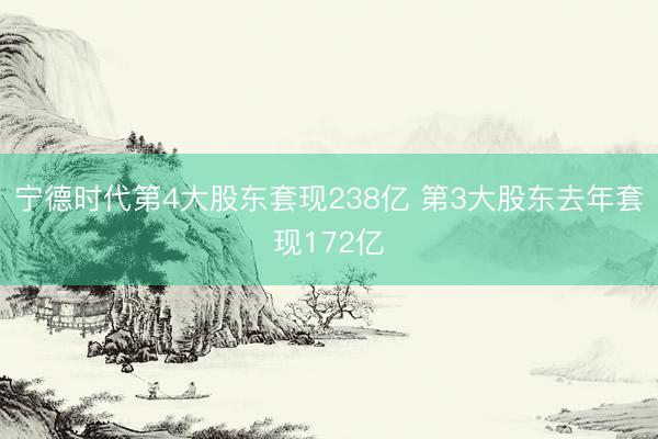 宁德时代第4大股东套现238亿 第3大股东去年套现172亿