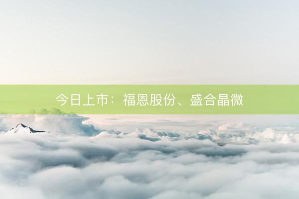 今日上市：福恩股份、盛合晶微