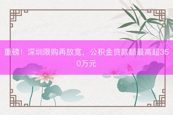 重磅！深圳限购再放宽，公积金贷款额最高超350万元