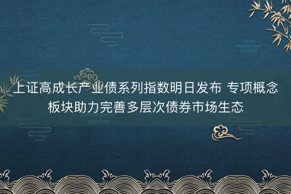上证高成长产业债系列指数明日发布 专项概念板块助力完善多层次债券市场生态