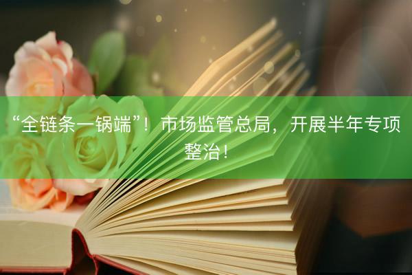 “全链条一锅端”！市场监管总局，开展半年专项整治！