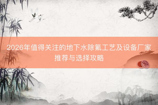 2026年值得关注的地下水除氟工艺及设备厂家推荐与选择攻略