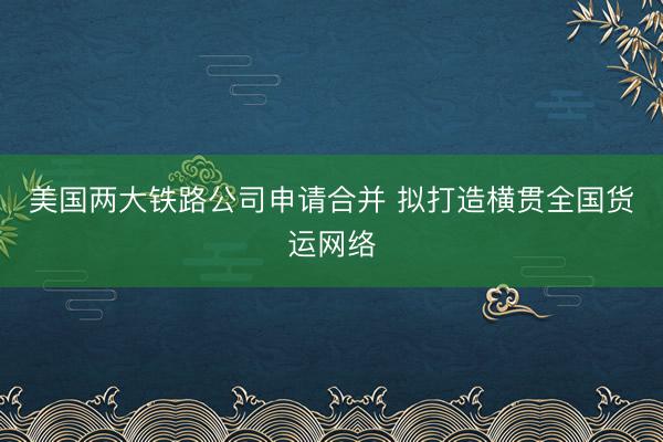 美国两大铁路公司申请合并 拟打造横贯全国货运网络
