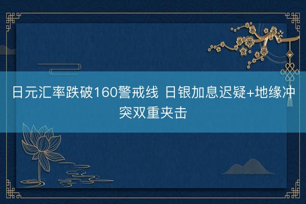 日元汇率跌破160警戒线 日银加息迟疑+地缘冲突双重夹击