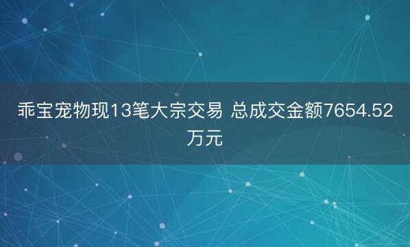 乖宝宠物现13笔大宗交易 总成交金额7654.52万元