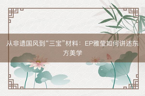 从非遗国风到“三宝”材料：EP雅莹如何讲述东方美学