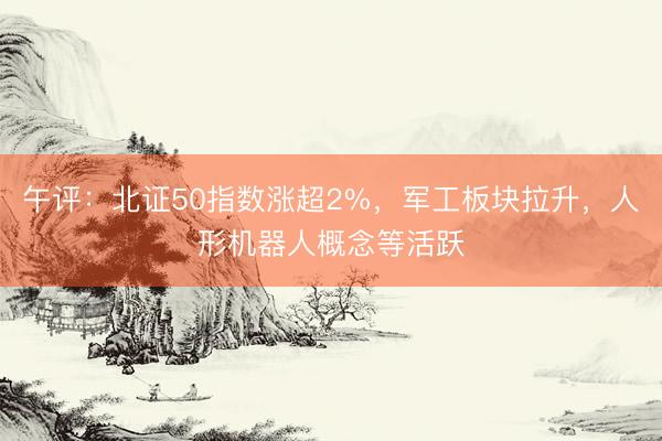 午评：北证50指数涨超2%，军工板块拉升，人形机器人概念等活跃