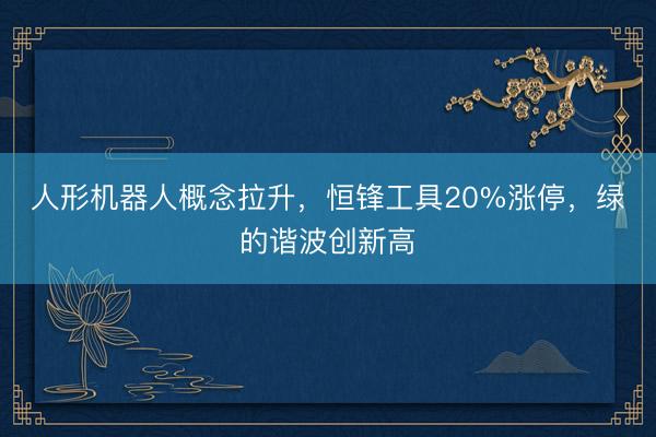 人形机器人概念拉升,恒锋工具20%涨停,绿的谐波创新高
