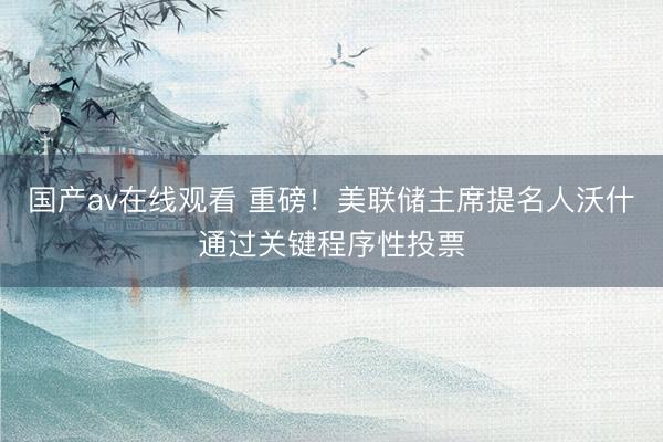 国产av在线观看 重磅！美联储主席提名人沃什通过关键程序性投票