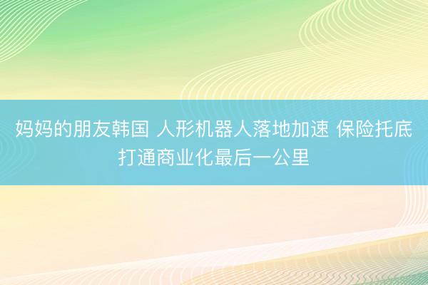 妈妈的朋友韩国 人形机器人落地加速 保险托底打通商业化最后一公里