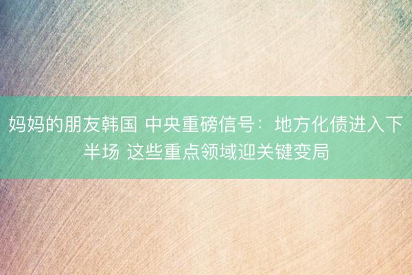 妈妈的朋友韩国 中央重磅信号：地方化债进入下半场 这些重点领域迎关键变局