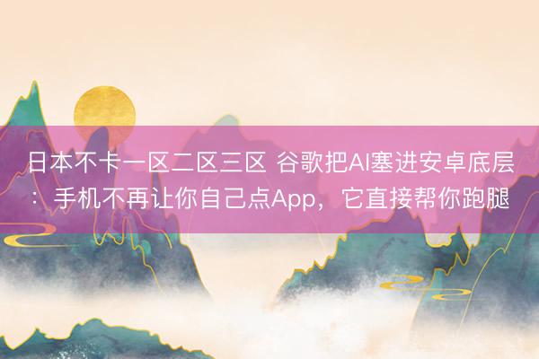 日本不卡一区二区三区 谷歌把AI塞进安卓底层：手机不再让你自己点App，它直接帮你跑腿