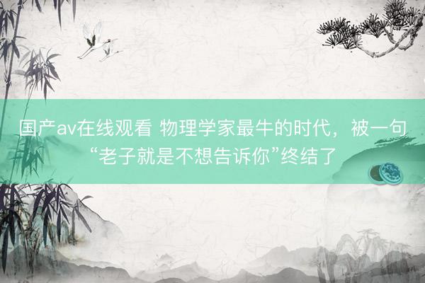 国产av在线观看 物理学家最牛的时代，被一句“老子就是不想告诉你”终结了