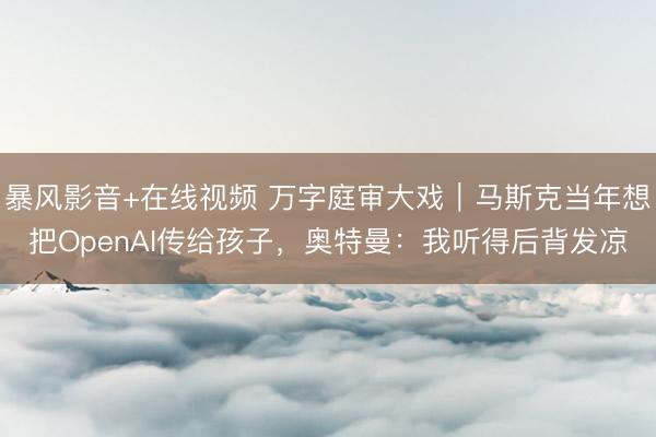 暴风影音+在线视频 万字庭审大戏｜马斯克当年想把OpenAI传给孩子，奥特曼：我听得后背发凉
