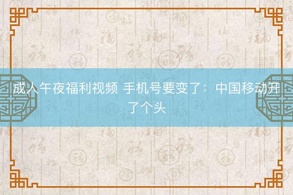 成人午夜福利视频 手机号要变了：中国移动开了个头