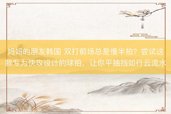 妈妈的朋友韩国 双打前场总是慢半拍？尝试这款专为快攻设计的球拍，让你平抽挡如行云流水