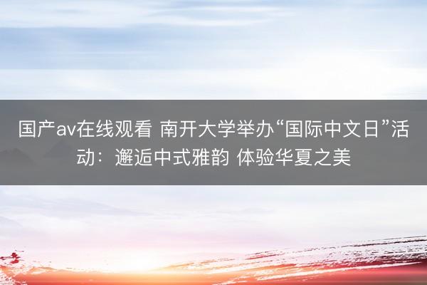 国产av在线观看 南开大学举办“国际中文日”活动：邂逅中式雅韵 体验华夏之美