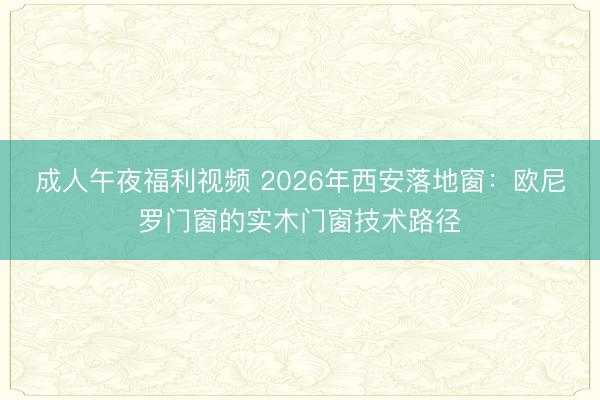成人午夜福利视频 2026年西安落地窗：欧尼罗门窗的实木门窗技术路径