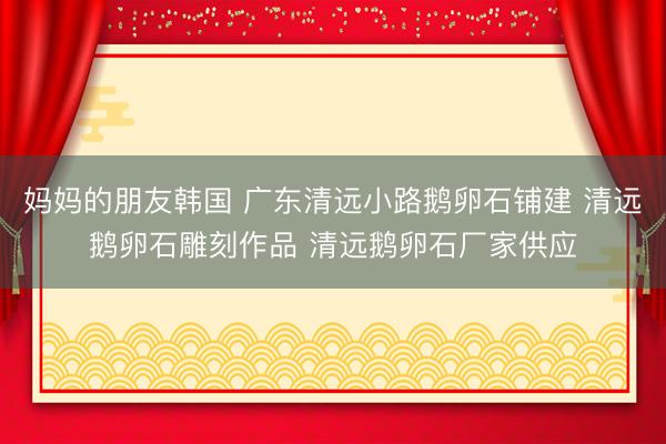 妈妈的朋友韩国 广东清远小路鹅卵石铺建 清远鹅卵石雕刻作品 清远鹅卵石厂家供应