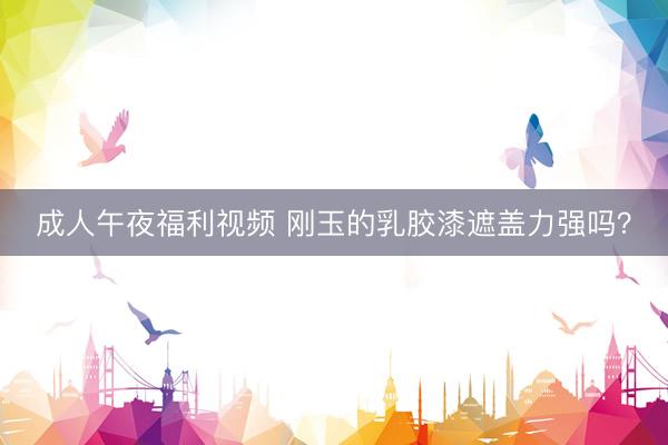 成人午夜福利视频 刚玉的乳胶漆遮盖力强吗？